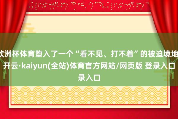 欧洲杯体育堕入了一个“看不见、打不着”的被迫境地-开云·kaiyun(全站)体育官方网站/网页版 登录入口