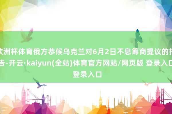 欧洲杯体育俄方恭候乌克兰对6月2日不息筹商提议的报告-开云·kaiyun(全站)体育官方网站/网页版 登录入口