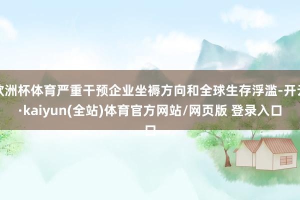 欧洲杯体育严重干预企业坐褥方向和全球生存浮滥-开云·kaiyun(全站)体育官方网站/网页版 登录入口