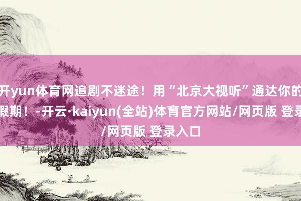 开yun体育网追剧不迷途！用“北京大视听”通达你的端午假期！-开云·kaiyun(全站)体育官方网站/网页版 登录入口