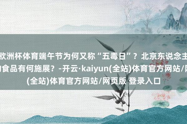欧洲杯体育端午节为何又称“五毒日”？北京东说念主吃这两种样子的食品有何施展？-开云·kaiyun(全站)体育官方网站/网页版 登录入口