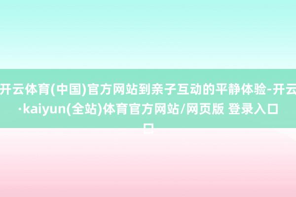 开云体育(中国)官方网站到亲子互动的平静体验-开云·kaiyun(全站)体育官方网站/网页版 登录入口