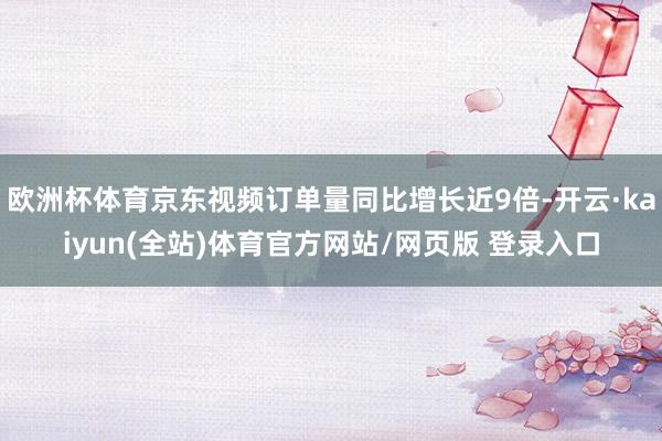 欧洲杯体育京东视频订单量同比增长近9倍-开云·kaiyun(全站)体育官方网站/网页版 登录入口