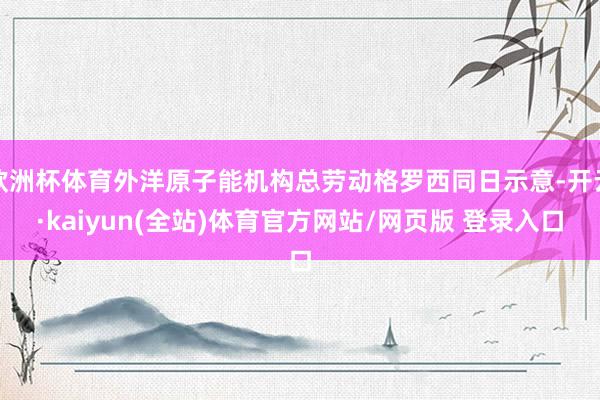 欧洲杯体育外洋原子能机构总劳动格罗西同日示意-开云·kaiyun(全站)体育官方网站/网页版 登录入口