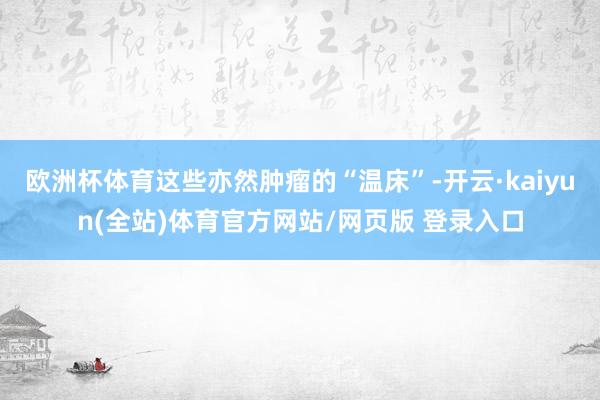 欧洲杯体育这些亦然肿瘤的“温床”-开云·kaiyun(全站)体育官方网站/网页版 登录入口
