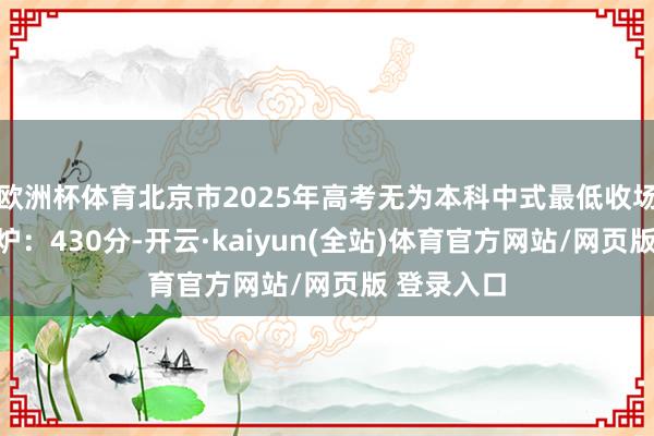 欧洲杯体育北京市2025年高考无为本科中式最低收场分数线出炉：430分-开云·kaiyun(全站)体育官方网站/网页版 登录入口