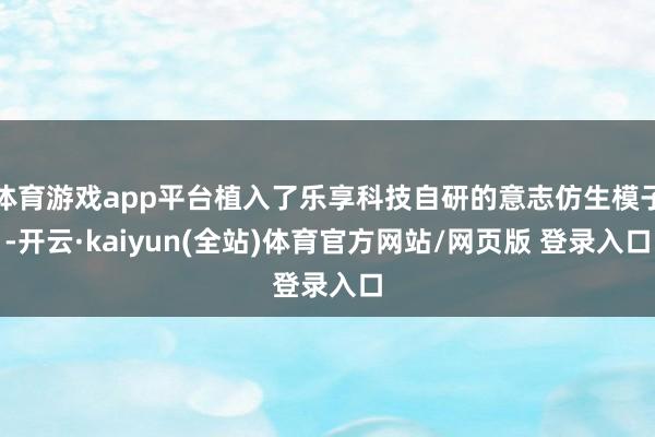 体育游戏app平台植入了乐享科技自研的意志仿生模子-开云·kaiyun(全站)体育官方网站/网页版 登录入口