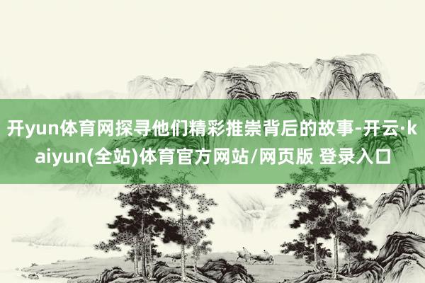 开yun体育网探寻他们精彩推崇背后的故事-开云·kaiyun(全站)体育官方网站/网页版 登录入口