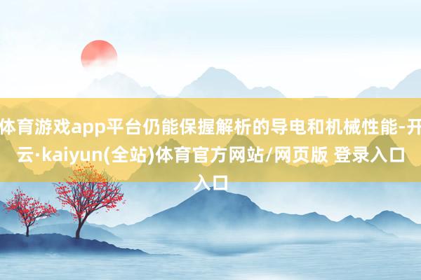 体育游戏app平台仍能保握解析的导电和机械性能-开云·kaiyun(全站)体育官方网站/网页版 登录入口