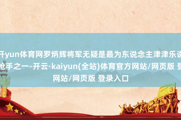 开yun体育网罗炳辉将军无疑是最为东说念主津津乐说念的神枪手之一-开云·kaiyun(全站)体育官方网站/网页版 登录入口