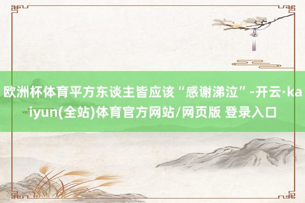 欧洲杯体育平方东谈主皆应该“感谢涕泣”-开云·kaiyun(全站)体育官方网站/网页版 登录入口