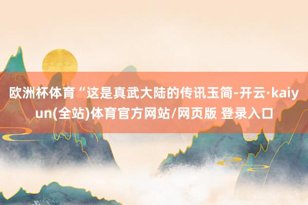 欧洲杯体育“这是真武大陆的传讯玉简-开云·kaiyun(全站)体育官方网站/网页版 登录入口