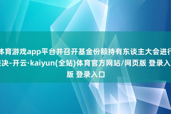 体育游戏app平台并召开基金份额持有东谈主大会进行表决-开云·kaiyun(全站)体育官方网站/网页版 登录入口