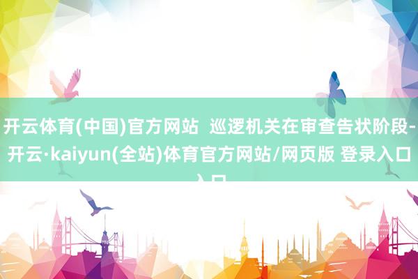开云体育(中国)官方网站  巡逻机关在审查告状阶段-开云·kaiyun(全站)体育官方网站/网页版 登录入口