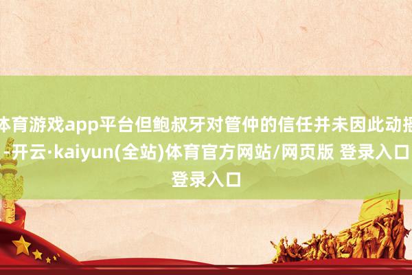 体育游戏app平台但鲍叔牙对管仲的信任并未因此动摇-开云·kaiyun(全站)体育官方网站/网页版 登录入口