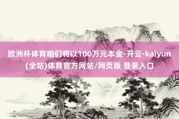 欧洲杯体育咱们将以100万元本金-开云·kaiyun(全站)体育官方网站/网页版 登录入口