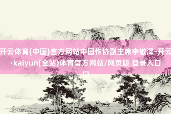 开云体育(中国)官方网站中国作协副主席李敬泽-开云·kaiyun(全站)体育官方网站/网页版 登录入口