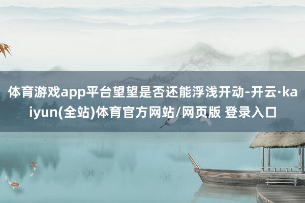 体育游戏app平台望望是否还能浮浅开动-开云·kaiyun(全站)体育官方网站/网页版 登录入口