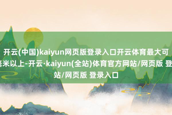 开云(中国)kaiyun网页版登录入口开云体育最大可达70毫米以上-开云·kaiyun(全站)体育官方网站/网页版 登录入口