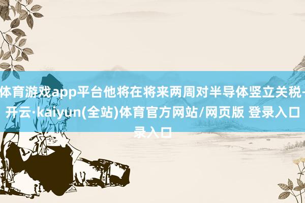 体育游戏app平台他将在将来两周对半导体竖立关税-开云·kaiyun(全站)体育官方网站/网页版 登录入口