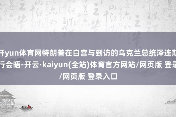 开yun体育网特朗普在白宫与到访的乌克兰总统泽连斯基举行会晤-开云·kaiyun(全站)体育官方网站/网页版 登录入口
