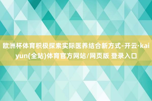 欧洲杯体育积极探索实际医养结合新方式-开云·kaiyun(全站)体育官方网站/网页版 登录入口