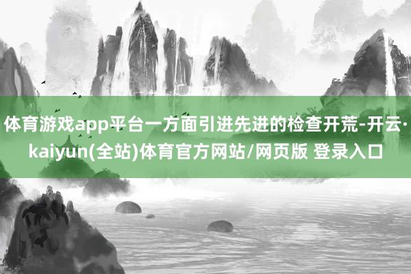体育游戏app平台一方面引进先进的检查开荒-开云·kaiyun(全站)体育官方网站/网页版 登录入口