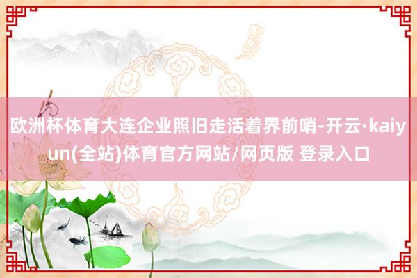 欧洲杯体育大连企业照旧走活着界前哨-开云·kaiyun(全站)体育官方网站/网页版 登录入口