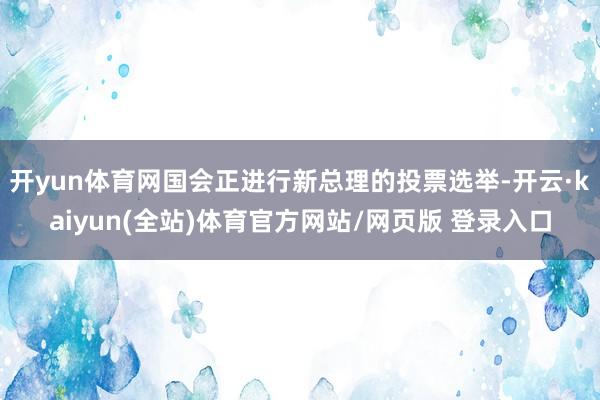 开yun体育网国会正进行新总理的投票选举-开云·kaiyun(全站)体育官方网站/网页版 登录入口