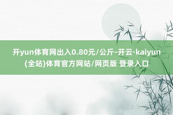 开yun体育网出入0.80元/公斤-开云·kaiyun(全站)体育官方网站/网页版 登录入口