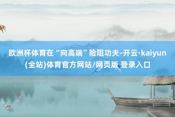 欧洲杯体育在“向高端”险阻功夫-开云·kaiyun(全站)体育官方网站/网页版 登录入口