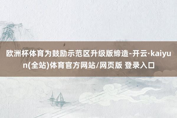 欧洲杯体育为鼓励示范区升级版缔造-开云·kaiyun(全站)体育官方网站/网页版 登录入口