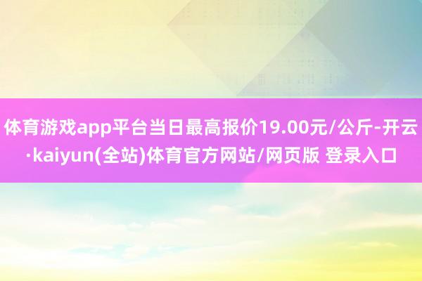 体育游戏app平台当日最高报价19.00元/公斤-开云·kaiyun(全站)体育官方网站/网页版 登录入口