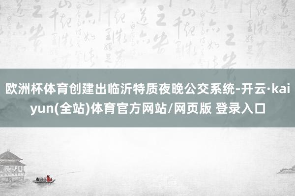 欧洲杯体育创建出临沂特质夜晚公交系统-开云·kaiyun(全站)体育官方网站/网页版 登录入口