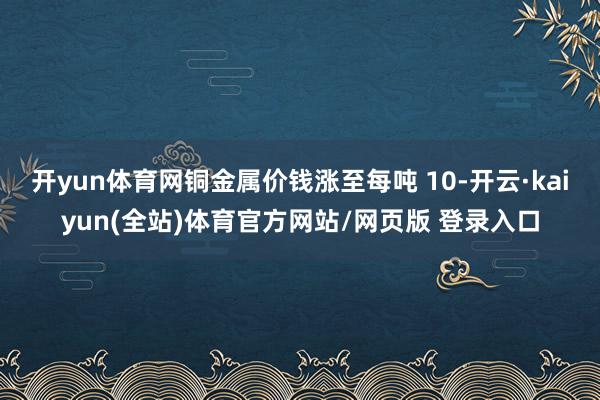 开yun体育网铜金属价钱涨至每吨 10-开云·kaiyun(全站)体育官方网站/网页版 登录入口