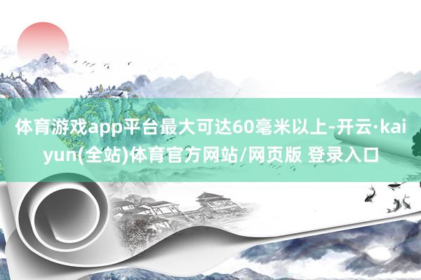 体育游戏app平台最大可达60毫米以上-开云·kaiyun(全站)体育官方网站/网页版 登录入口