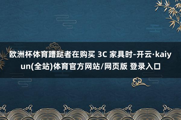 欧洲杯体育蹧跶者在购买 3C 家具时-开云·kaiyun(全站)体育官方网站/网页版 登录入口