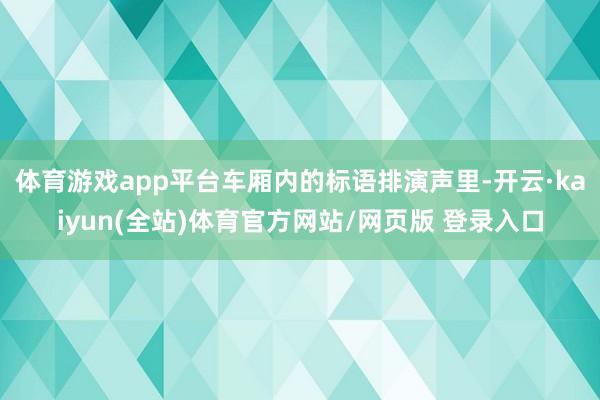 体育游戏app平台车厢内的标语排演声里-开云·kaiyun(全站)体育官方网站/网页版 登录入口