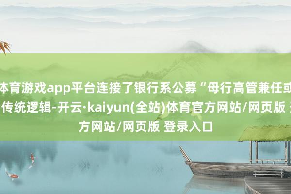 体育游戏app平台连接了银行系公募“母行高管兼任或调任”的传统逻辑-开云·kaiyun(全站)体育官方网站/网页版 登录入口