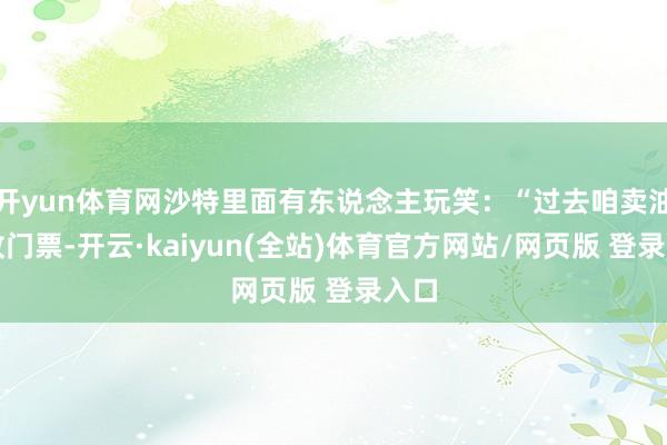 开yun体育网沙特里面有东说念主玩笑：“过去咱卖油像收门票-开云·kaiyun(全站)体育官方网站/网页版 登录入口