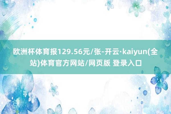 欧洲杯体育报129.56元/张-开云·kaiyun(全站)体育官方网站/网页版 登录入口