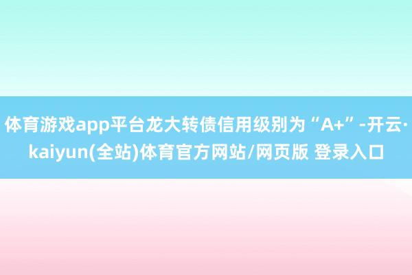 体育游戏app平台龙大转债信用级别为“A+”-开云·kaiyun(全站)体育官方网站/网页版 登录入口