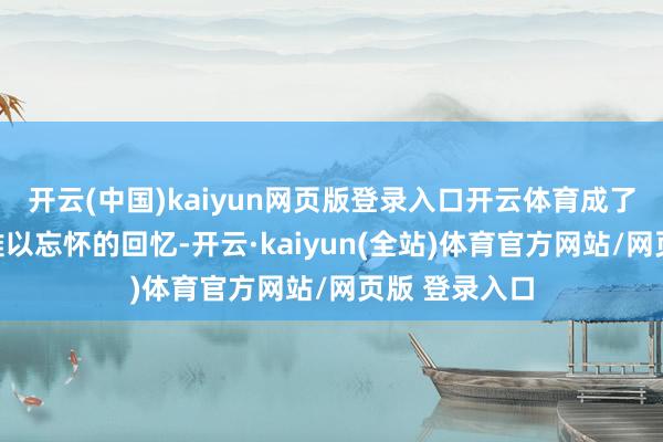 开云(中国)kaiyun网页版登录入口开云体育成了许多东谈主难以忘怀的回忆-开云·kaiyun(全站)体育官方网站/网页版 登录入口