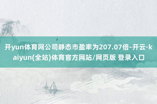 开yun体育网公司静态市盈率为207.07倍-开云·kaiyun(全站)体育官方网站/网页版 登录入口