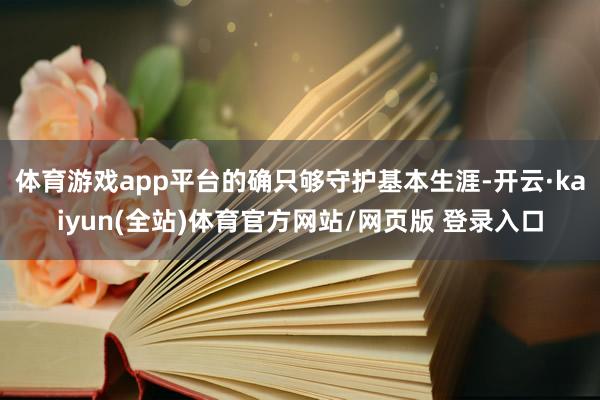 体育游戏app平台的确只够守护基本生涯-开云·kaiyun(全站)体育官方网站/网页版 登录入口