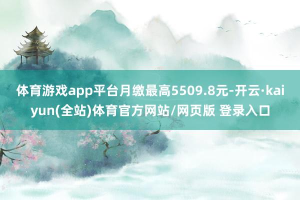 体育游戏app平台月缴最高5509.8元-开云·kaiyun(全站)体育官方网站/网页版 登录入口